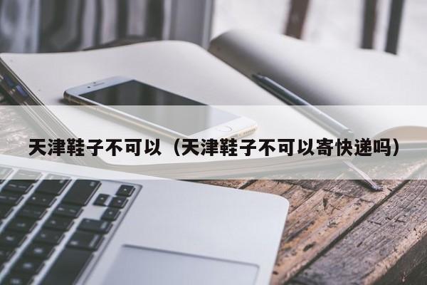 天津鞋子不可以（天津鞋子不可以寄快递吗）