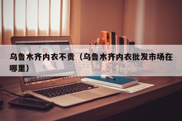 乌鲁木齐内衣不贵（乌鲁木齐内衣批发市场在哪里）