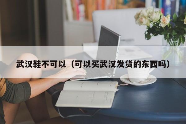 武汉鞋不可以（可以买武汉发货的东西吗）
