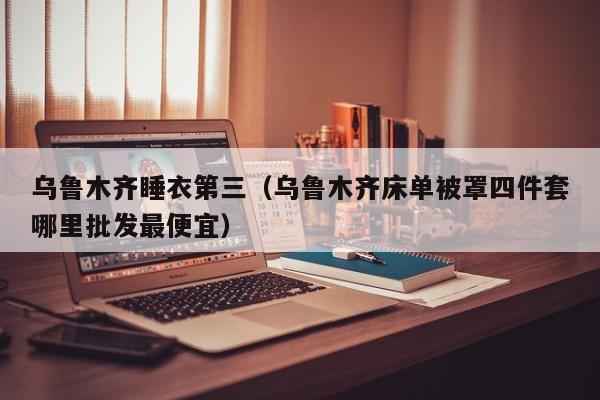 乌鲁木齐睡衣第三（乌鲁木齐床单被罩四件套哪里批发最便宜）