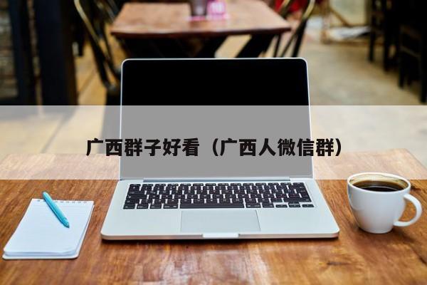 广西群子好看（广西人微信群）