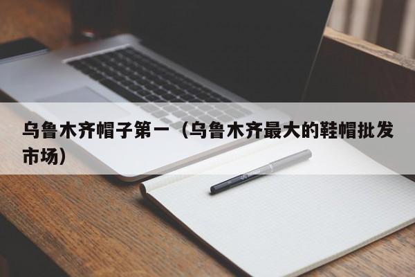 乌鲁木齐帽子第一（乌鲁木齐最大的鞋帽批发市场）