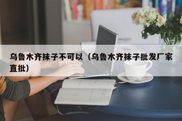 乌鲁木齐袜子不可以（乌鲁木齐袜子批发厂家直批）