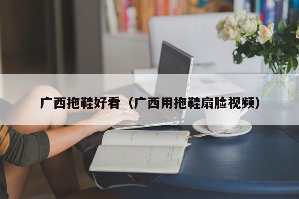 广西拖鞋好看（广西用拖鞋扇脸视频）