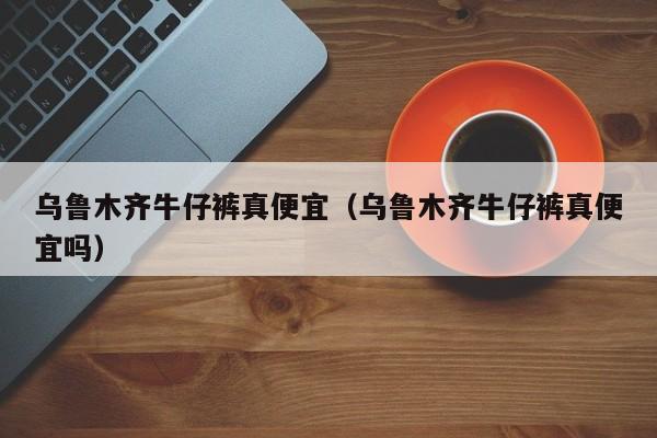 乌鲁木齐牛仔裤真便宜（乌鲁木齐牛仔裤真便宜吗）
