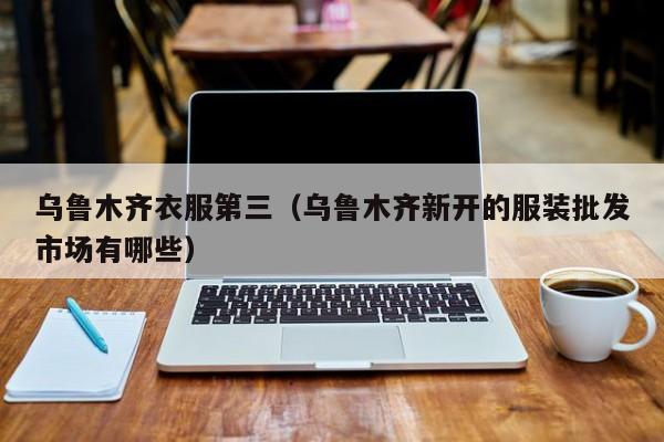 乌鲁木齐衣服第三（乌鲁木齐新开的服装批发市场有哪些）