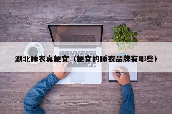 湖北睡衣真便宜（便宜的睡衣品牌有哪些）