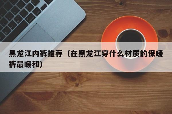 黑龙江内裤推荐（在黑龙江穿什么材质的保暖裤最暖和）