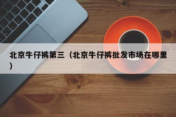 北京牛仔裤第三（北京牛仔裤批发市场在哪里）