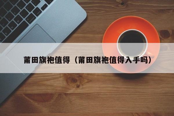 莆田旗袍值得（莆田旗袍值得入手吗）
