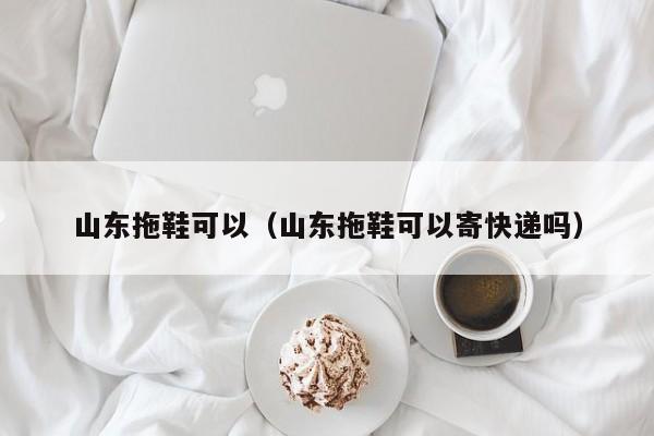 山东拖鞋可以（山东拖鞋可以寄快递吗）