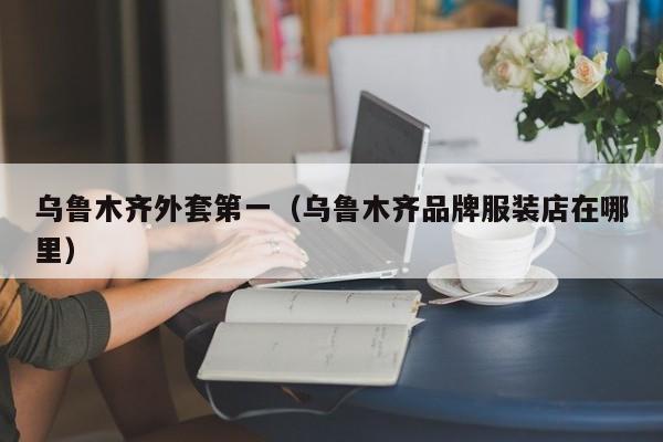 乌鲁木齐外套第一（乌鲁木齐品牌服装店在哪里）