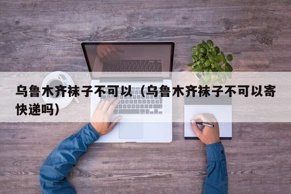 乌鲁木齐袜子不可以（乌鲁木齐袜子不可以寄快递吗）