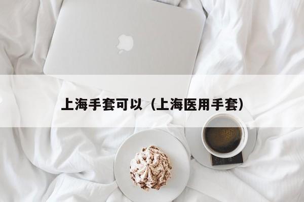 上海手套可以（上海医用手套）