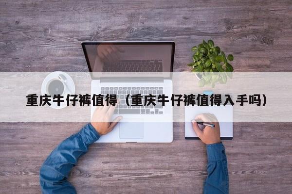重庆牛仔裤值得（重庆牛仔裤值得入手吗）