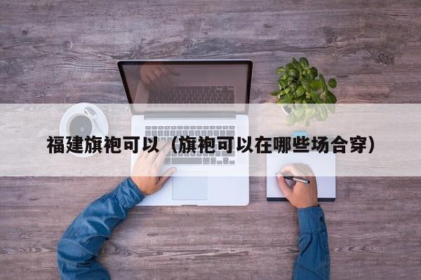 福建旗袍可以（旗袍可以在哪些场合穿）