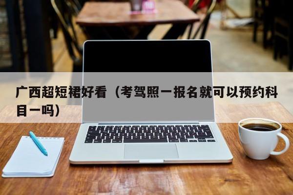 广西超短裙好看（考驾照一报名就可以预约科目一吗）