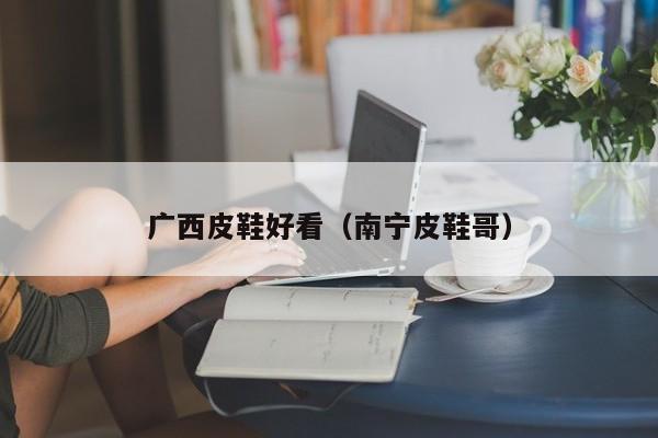 广西皮鞋好看（南宁皮鞋哥）