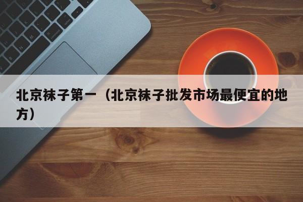北京袜子第一（北京袜子批发市场最便宜的地方）