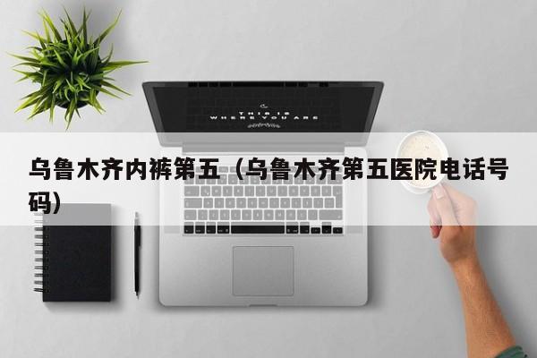 乌鲁木齐内裤第五（乌鲁木齐第五医院电话号码）