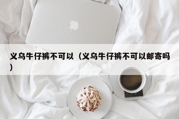 义乌牛仔裤不可以（义乌牛仔裤不可以邮寄吗）
