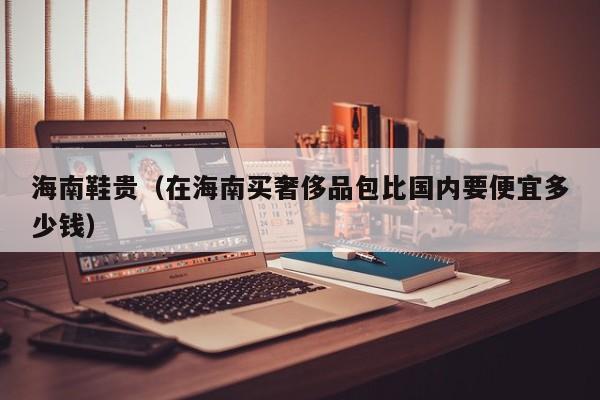 海南鞋贵（在海南买奢侈品包比国内要便宜多少钱）