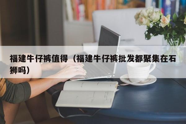 福建牛仔裤值得（福建牛仔裤批发都聚集在石狮吗）