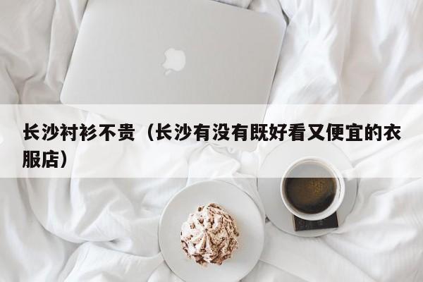 长沙衬衫不贵（长沙有没有既好看又便宜的衣服店）