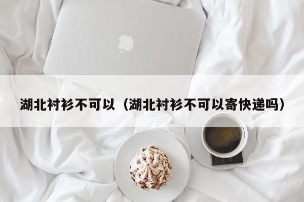 湖北衬衫不可以（湖北衬衫不可以寄快递吗）