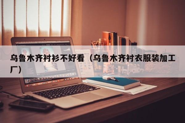 乌鲁木齐衬衫不好看（乌鲁木齐衬衣服装加工厂）