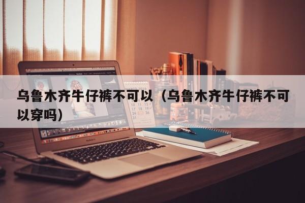 乌鲁木齐牛仔裤不可以（乌鲁木齐牛仔裤不可以穿吗）