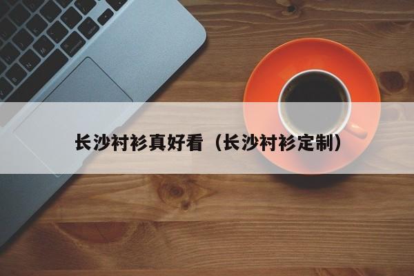 长沙衬衫真好看（长沙衬衫定制）