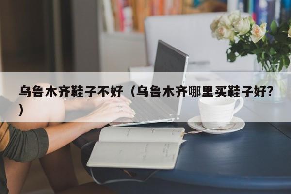 乌鲁木齐鞋子不好（乌鲁木齐哪里买鞋子好?）