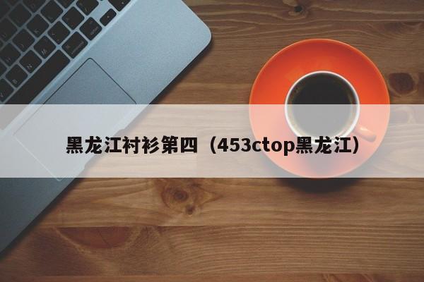 黑龙江衬衫第四（453ctop黑龙江）