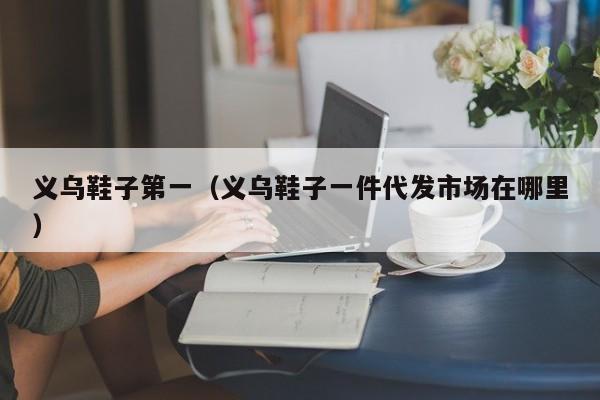义乌鞋子第一（义乌鞋子一件代发市场在哪里）
