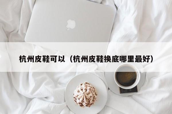 杭州皮鞋可以（杭州皮鞋换底哪里最好）