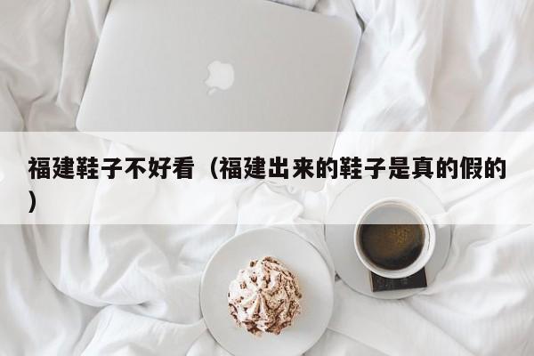 福建鞋子不好看（福建出来的鞋子是真的假的）