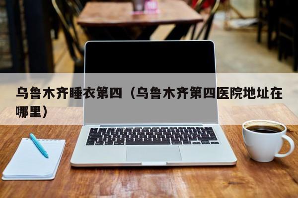 乌鲁木齐睡衣第四（乌鲁木齐第四医院地址在哪里）