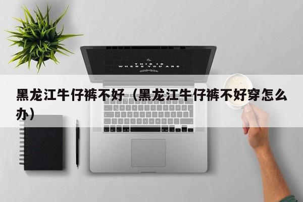 黑龙江牛仔裤不好（黑龙江牛仔裤不好穿怎么办）