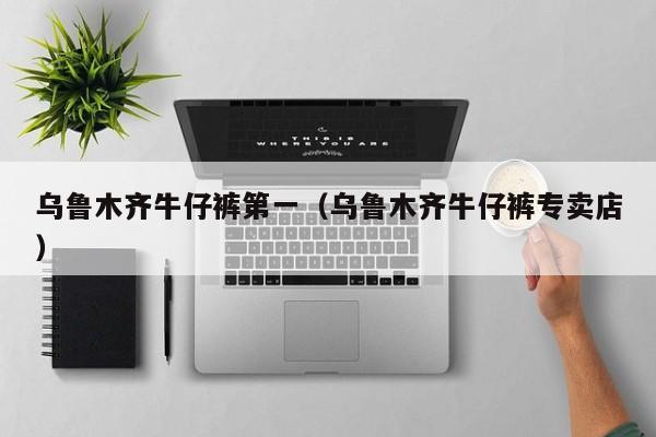 乌鲁木齐牛仔裤第一（乌鲁木齐牛仔裤专卖店）
