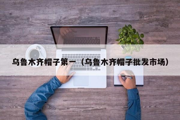 乌鲁木齐帽子第一（乌鲁木齐帽子批发市场）
