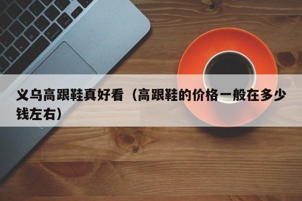 义乌高跟鞋真好看（高跟鞋的价格一般在多少钱左右）