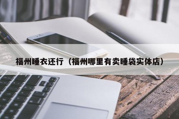 福州睡衣还行（福州哪里有卖睡袋实体店）